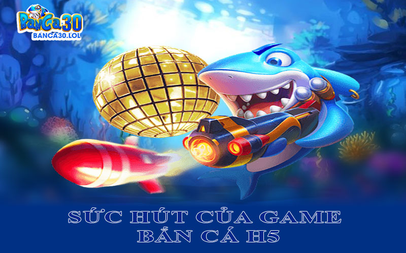 Tìm Hiểu Những Yếu Tố Nổi Bật Làm Nên Sức Hút Của Game Bắn Cá H5